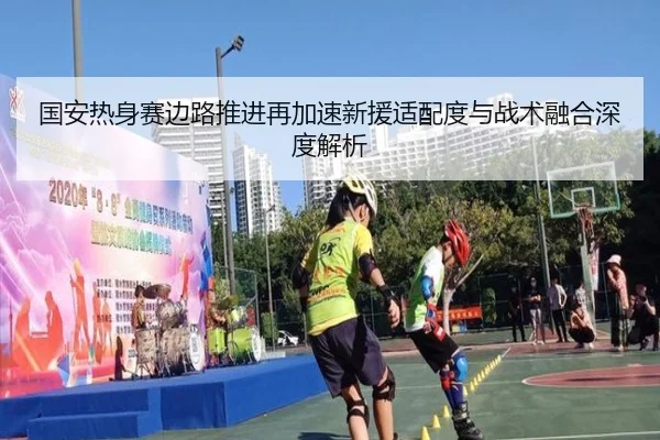 国安热身赛边路推进再加速新援适配度与战术融合深度解析